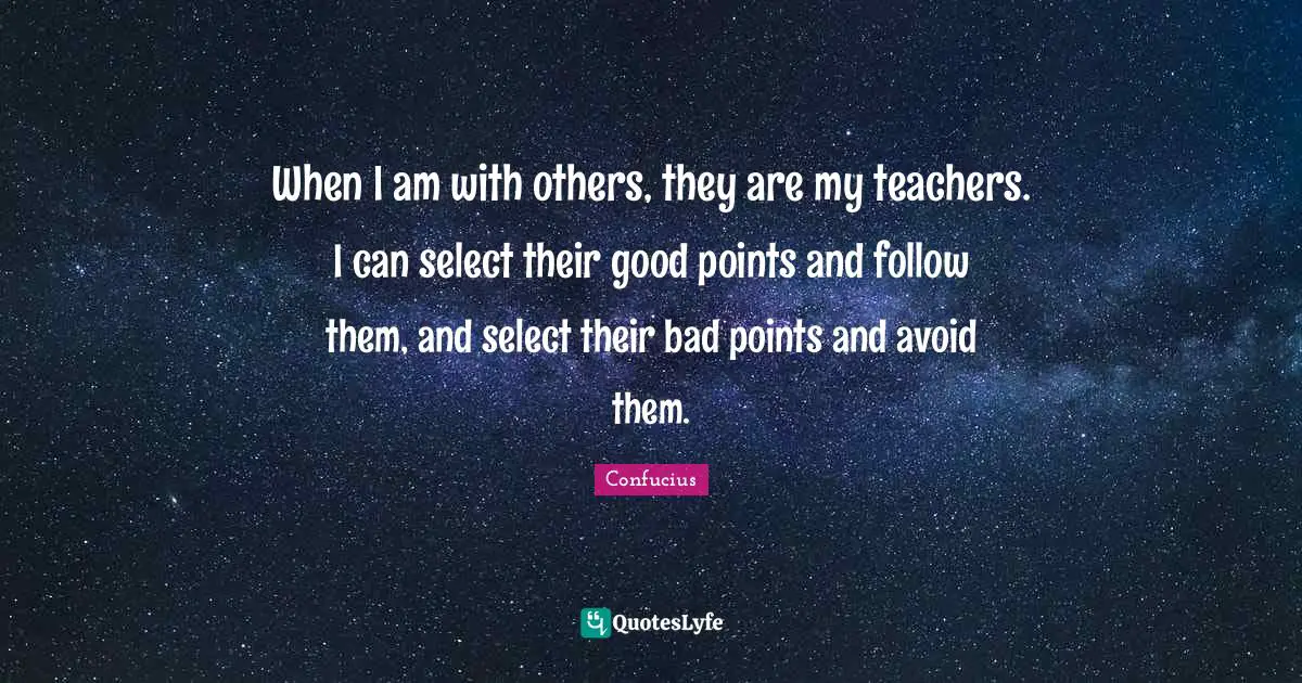 When I am with others, they are my teachers. I can select their good points and follow them, and select their bad points and avoid them.