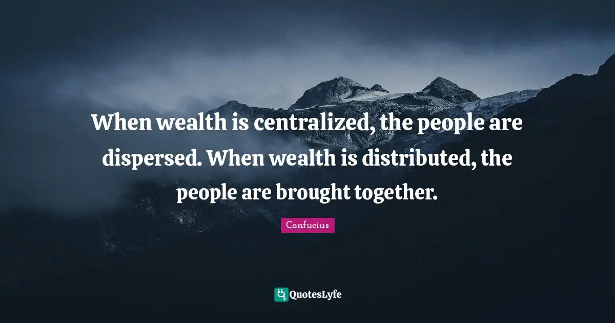 When wealth is centralized, the people are dispersed. When wealth is distributed, the people are brought together.