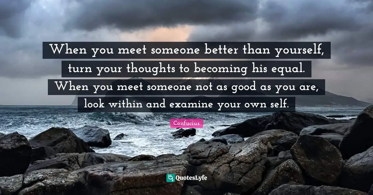 When you meet someone better than yourself, turn your thoughts to becoming his equal. When you meet someone not as good as you are, look within and examine your own self.