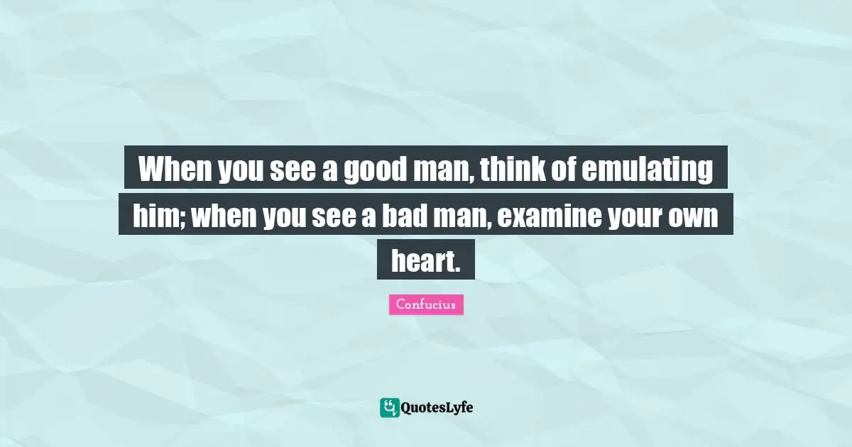 When you see a good man, think of emulating him; when you see a bad man, examine your own heart.
