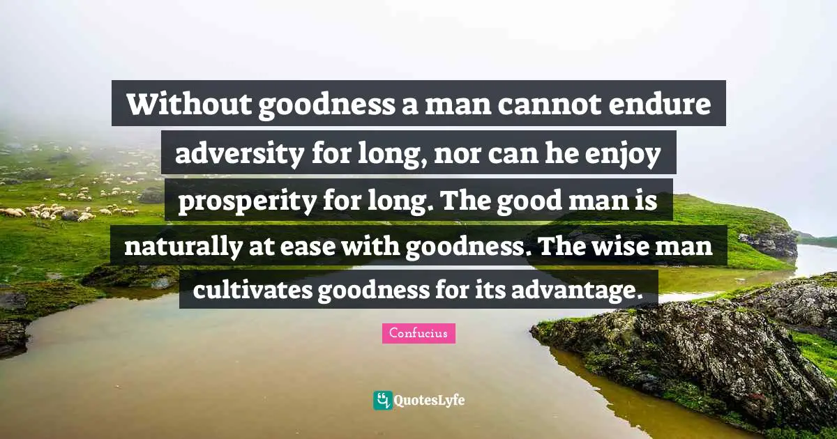 Without goodness a man cannot endure adversity for long, nor can he enjoy prosperity for long. The good man is naturally at ease with goodness. The wise man cultivates goodness for its advantage.
