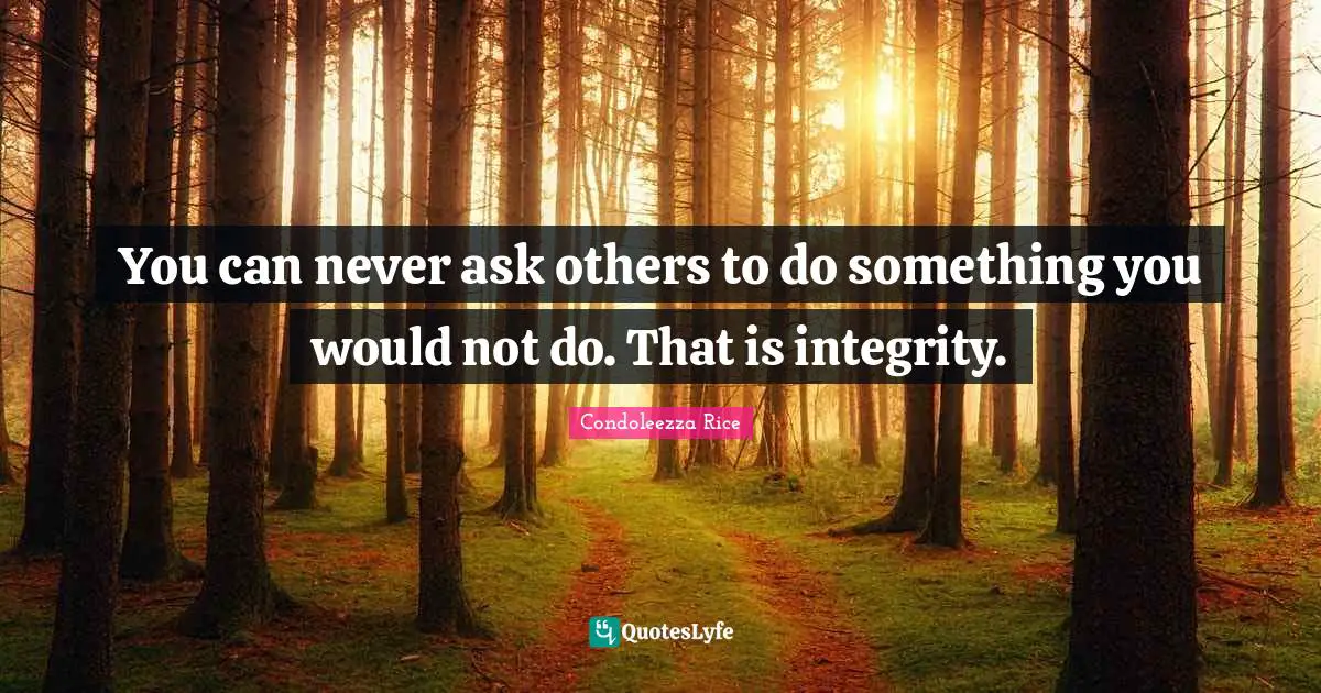You can never ask others to do something you would not do. That is integrity.