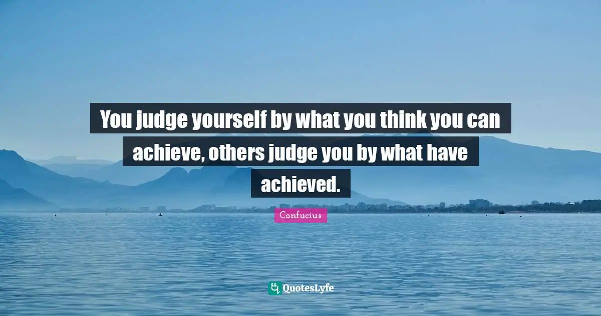 You judge yourself by what you think you can achieve, others judge you by what have achieved.
