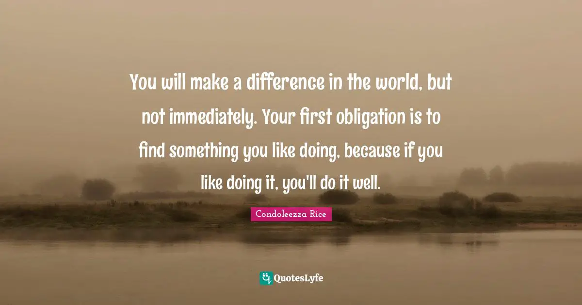 You will make a difference in the world, but not immediately. Your first obligation is to find something you like doing, because if you like doing it, you'll do it well.