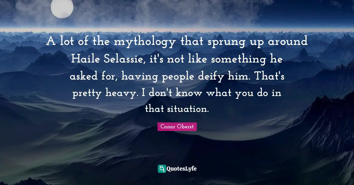 A lot of the mythology that sprung up around Haile Selassie, it's not like something he asked for, having people deify him. That's pretty heavy. I don't know what you do in that situation.