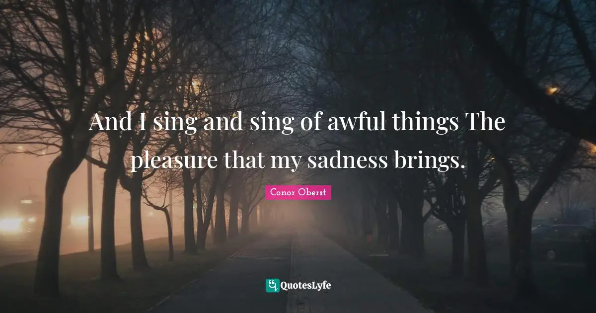 And I sing and sing of awful things The pleasure that my sadness brings.