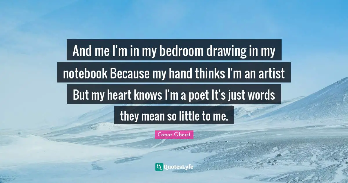 And me I'm in my bedroom drawing in my notebook Because my hand thinks I'm an artist But my heart knows I'm a poet It's just words they mean so little to me.