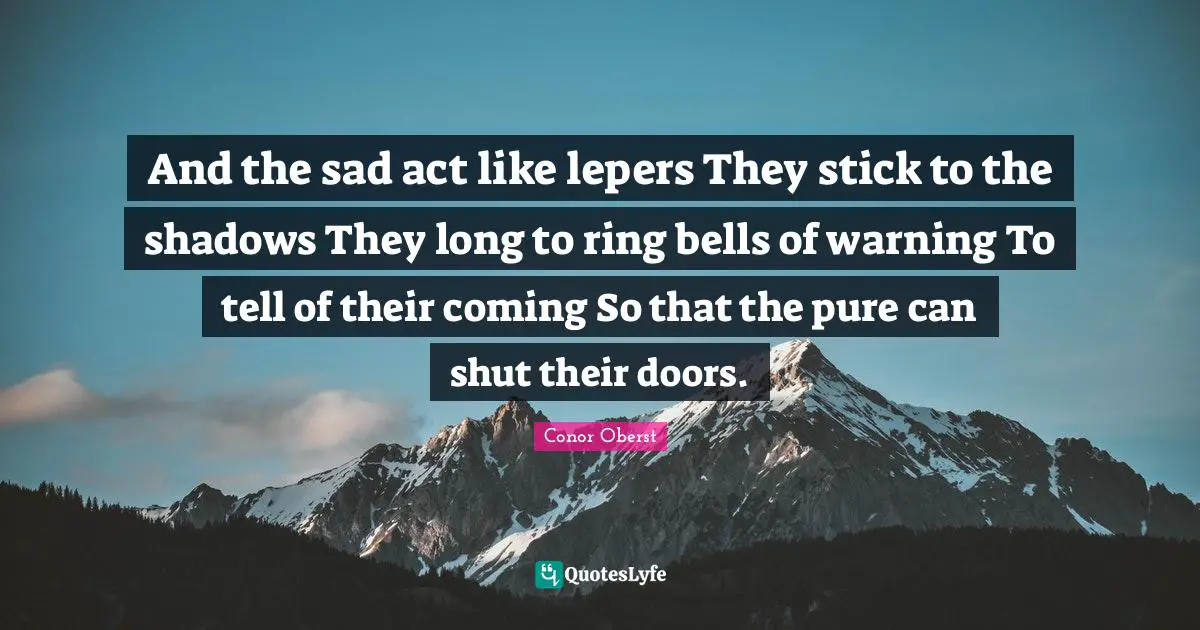 And the sad act like lepers They stick to the shadows They long to ring bells of warning To tell of their coming So that the pure can shut their doors.