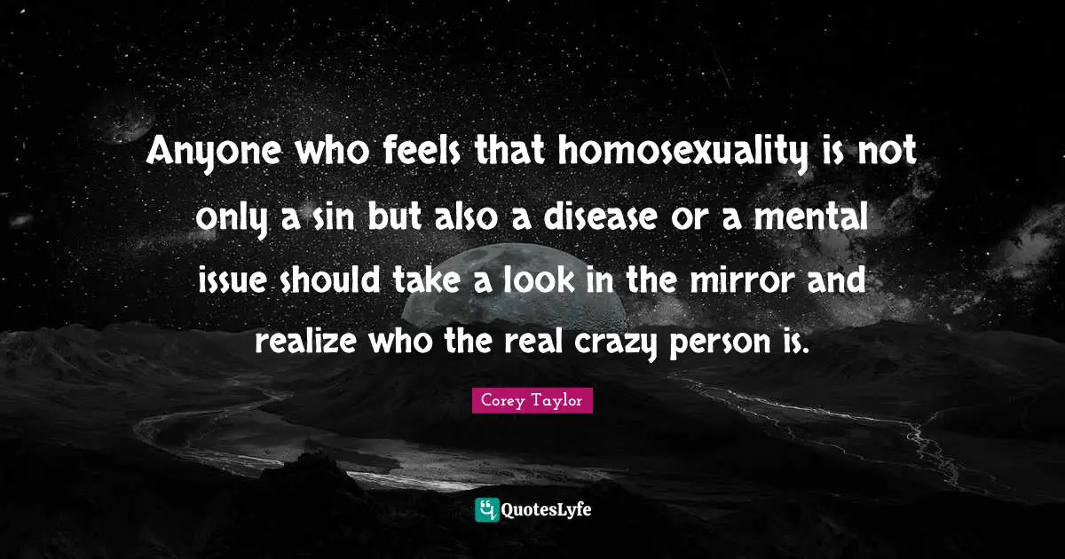 Anyone who feels that homosexuality is not only a sin but also a disease or a mental issue should take a look in the mirror and realize who the real crazy person is.