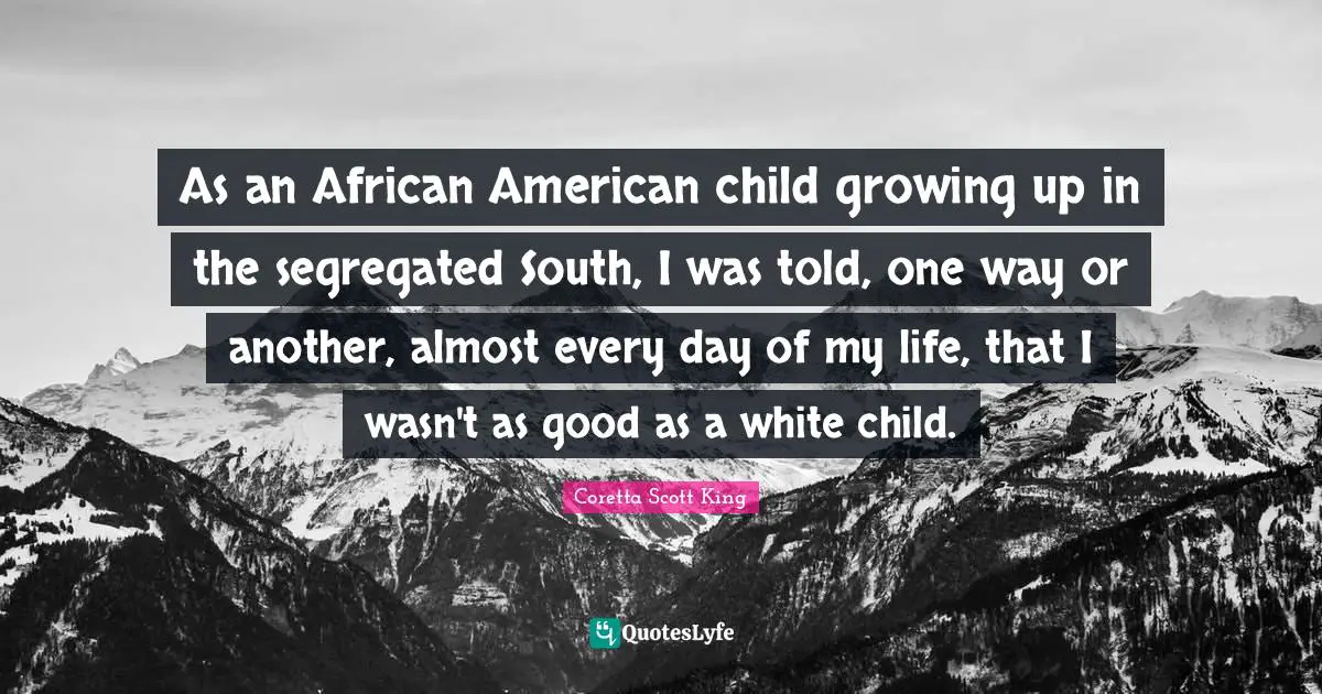 Coretta Scott King Quotes: As an African American child growing up in the segregated South, I was told, one way or another, almost every day of my life, that I wasn't as good as a white child.