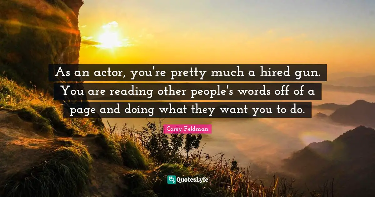 As an actor, you're pretty much a hired gun. You are reading other people's words off of a page and doing what they want you to do.