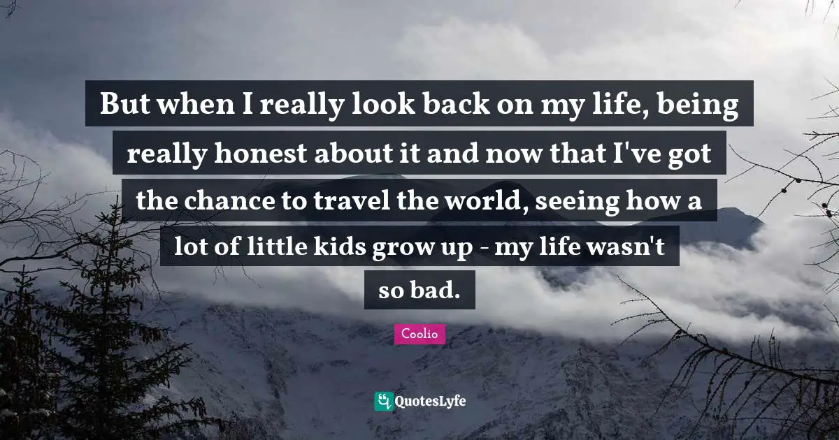 Coolio Quotes: "But when I really look back on my life, being really honest about it and now that I've got the chance to travel the world, seeing how a lot of little kids grow up - my life wasn't so bad."