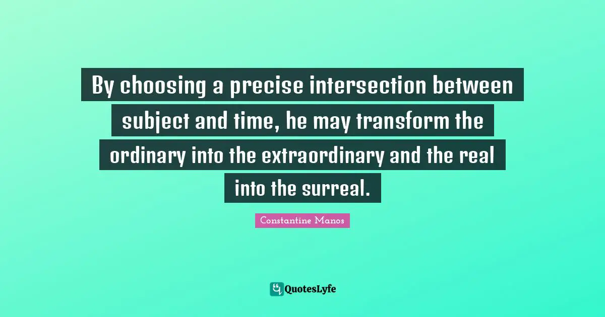 By choosing a precise intersection between subject and time, he may transform the ordinary into the extraordinary and the real into the surreal.