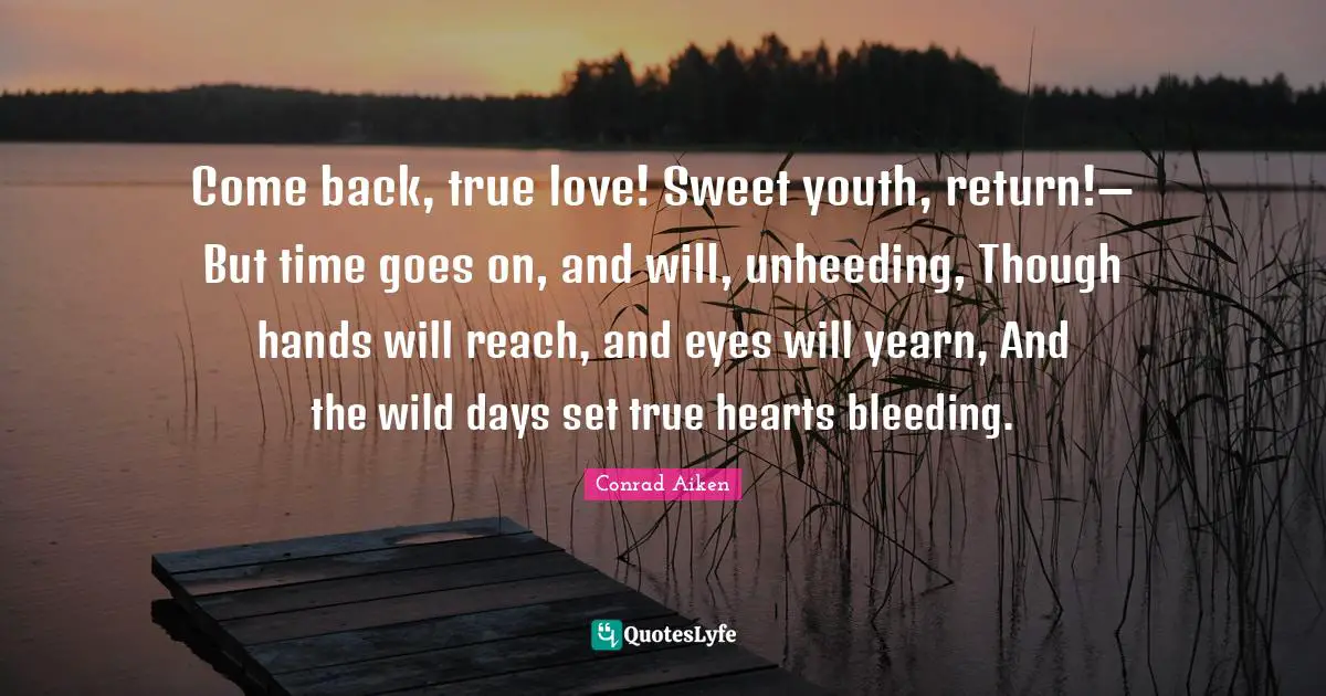 Come back, true love! Sweet youth, return!— But time goes on, and will, unheeding, Though hands will reach, and eyes will yearn, And the wild days set true hearts bleeding.