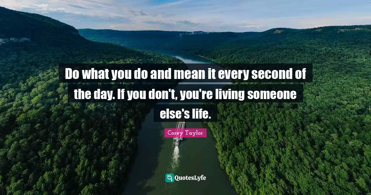Do what you do and mean it every second of the day. If you don't, you're living someone else's life.