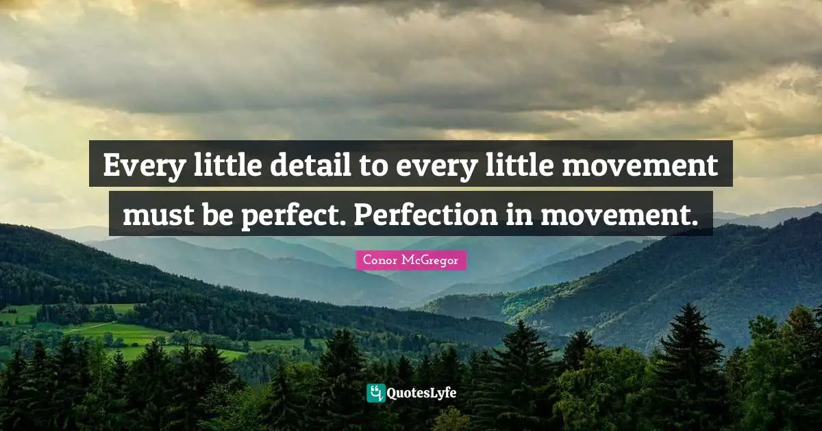 Every little detail to every little movement must be perfect. Perfection in movement.