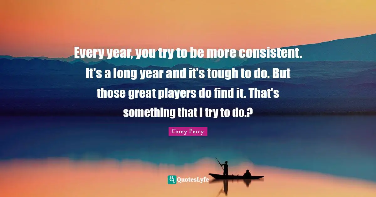 Every year, you try to be more consistent. It's a long year and it's tough to do. But those great players do find it. That's something that I try to do.?