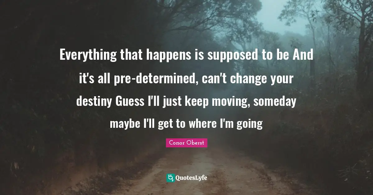 Everything that happens is supposed to be And it's all pre-determined, can't change your destiny Guess I'll just keep moving, someday maybe I'll get to where I'm going