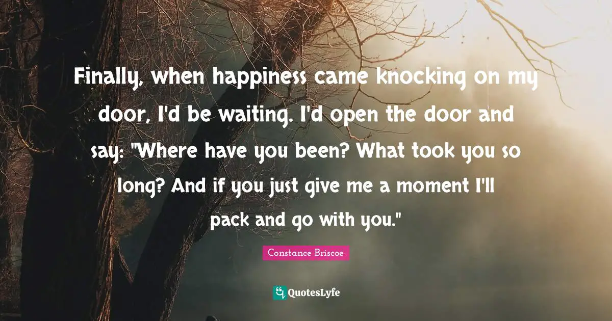 Finally, when happiness came knocking on my door, I'd be waiting. I'd open the door and say: "Where have you been? What took you so long? And if you just give me a moment I'll pack and go with you."