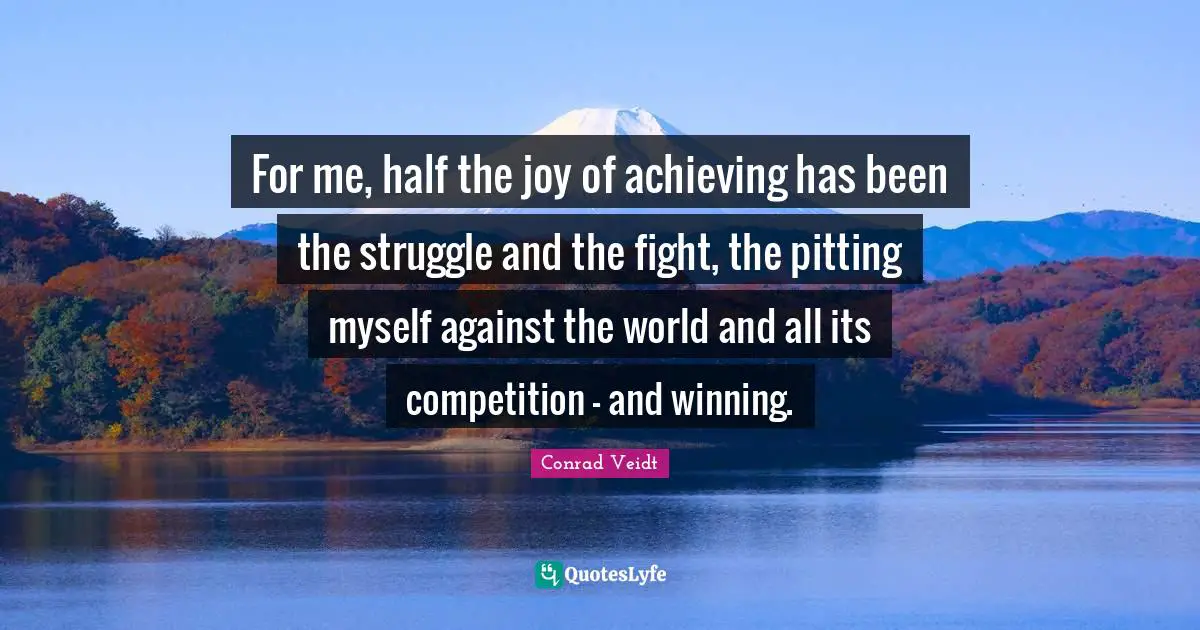 For me, half the joy of achieving has been the struggle and the fight, the pitting myself against the world and all its competition - and winning.