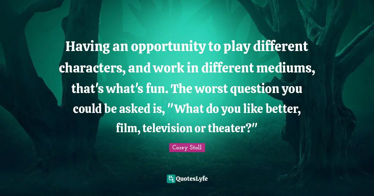 Having an opportunity to play different characters, and work in different mediums, that's what's fun. The worst question you could be asked is, "What do you like better, film, television or theater?"