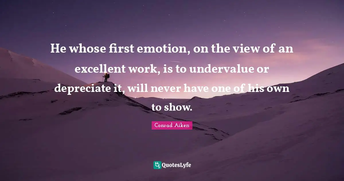 He whose first emotion, on the view of an excellent work, is to undervalue or depreciate it, will never have one of his own to show.