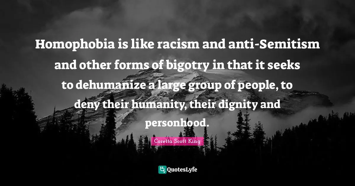 Coretta Scott King Quotes: Homophobia is like racism and anti-Semitism and other forms of bigotry in that it seeks to dehumanize a large group of people, to deny their humanity, their dignity and personhood.