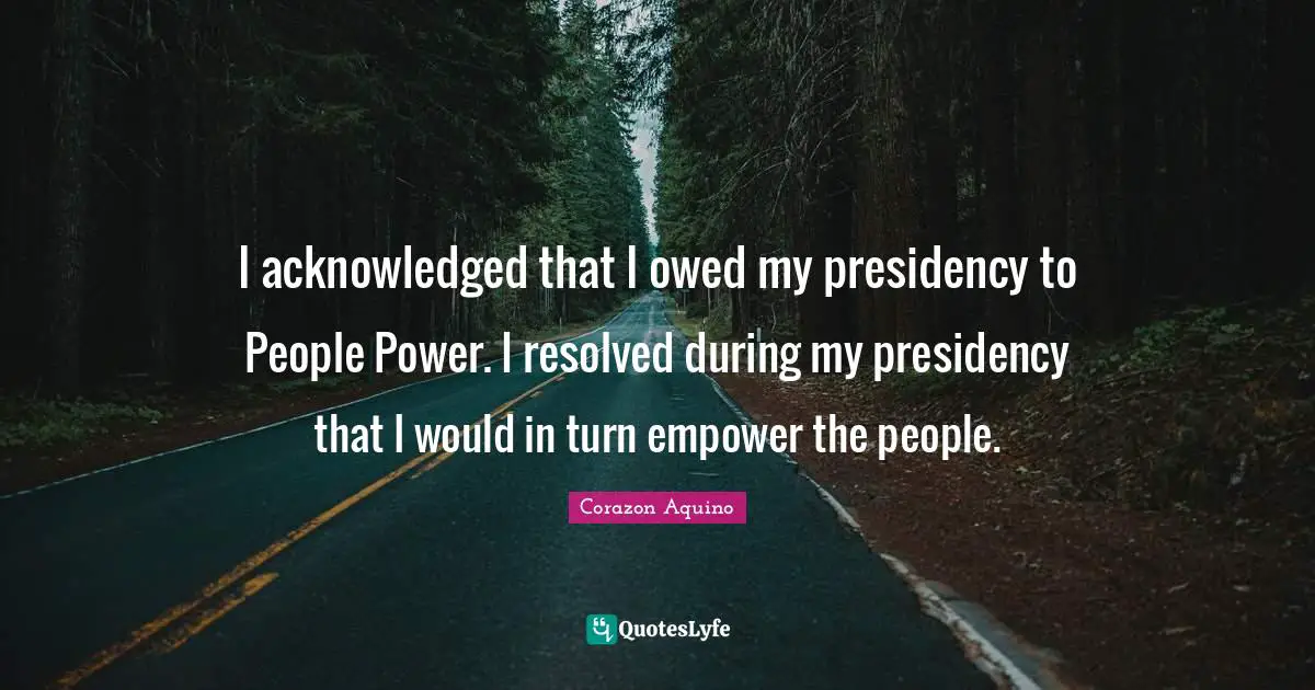 I acknowledged that I owed my presidency to People Power. I resolved during my presidency that I would in turn empower the people.