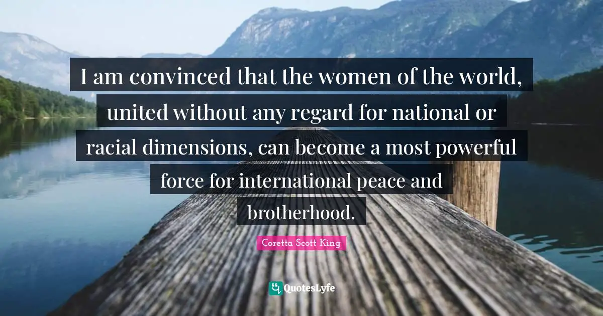 Coretta Scott King Quotes: I am convinced that the women of the world, united without any regard for national or racial dimensions, can become a most powerful force for international peace and brotherhood.