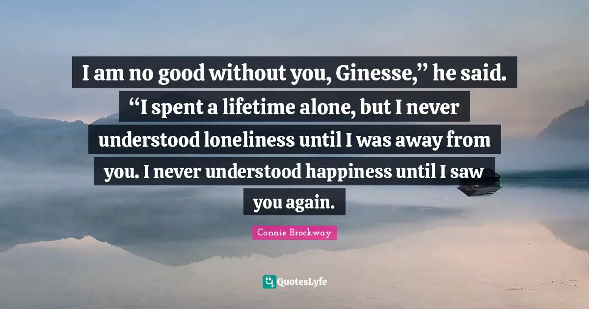 I am no good without you, Ginesse,” he said. “I spent a lifetime alone, but I never understood loneliness until I was away from you. I never understood happiness until I saw you again.