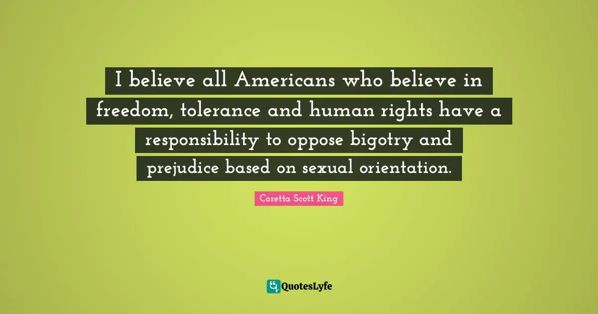 Coretta Scott King Quotes: I believe all Americans who believe in freedom, tolerance and human rights have a responsibility to oppose bigotry and prejudice based on sexual orientation.