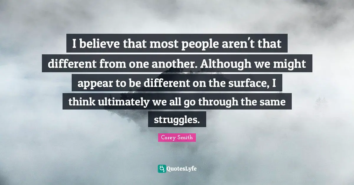 Corey Smith Quotes: "I believe that most people aren't that different from one another. Although we might appear to be different on the surface, I think ultimately we all go through the same struggles."