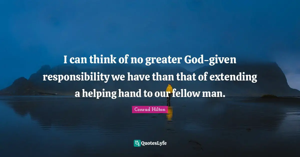 I can think of no greater God-given responsibility we have than that of extending a helping hand to our fellow man.