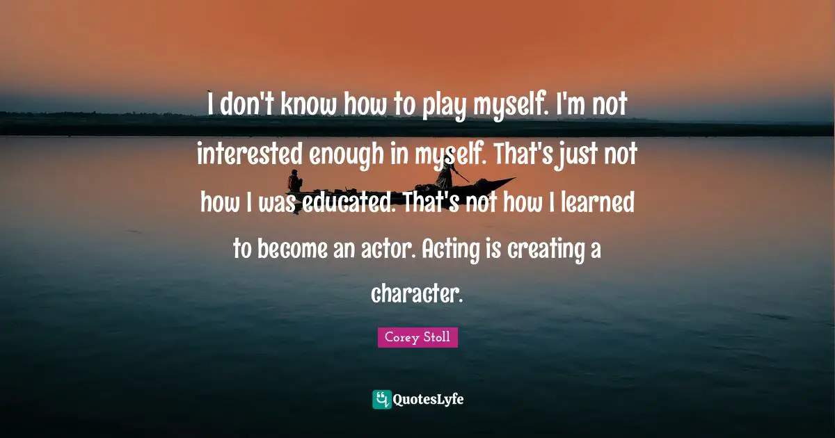 I don't know how to play myself. I'm not interested enough in myself. That's just not how I was educated. That's not how I learned to become an actor. Acting is creating a character.