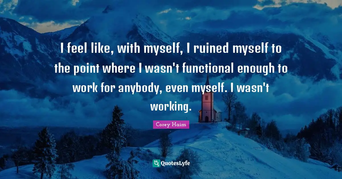 I feel like, with myself, I ruined myself to the point where I wasn't functional enough to work for anybody, even myself. I wasn't working.