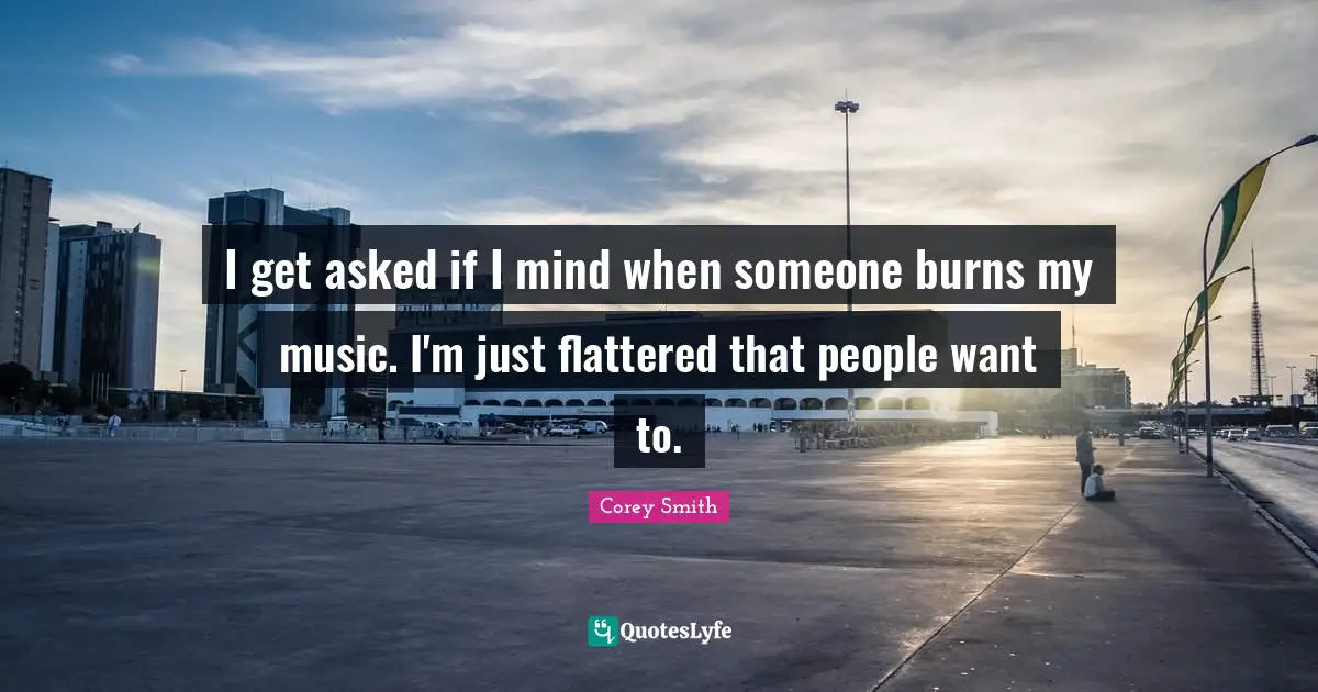 I get asked if I mind when someone burns my music. I'm just flattered that people want to.