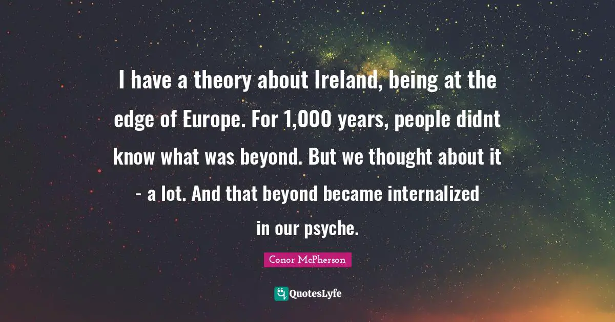 I have a theory about Ireland, being at the edge of Europe. For 1,000 years, people didnt know what was beyond. But we thought about it - a lot. And that beyond became internalized in our psyche.
