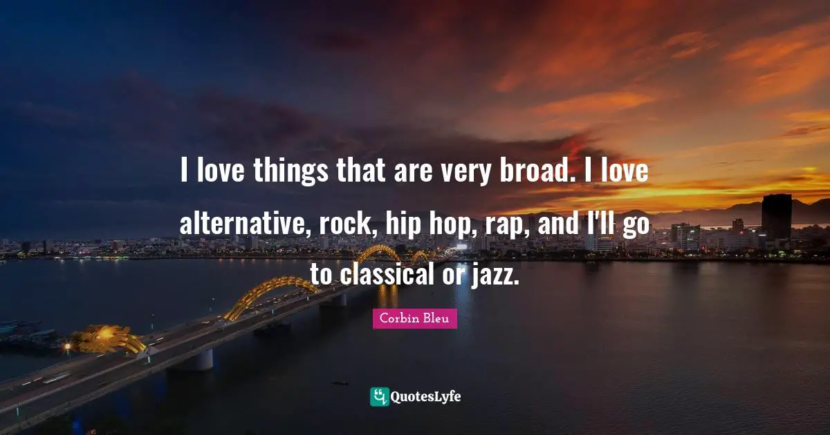 I love things that are very broad. I love alternative, rock, hip hop, rap, and I'll go to classical or jazz.