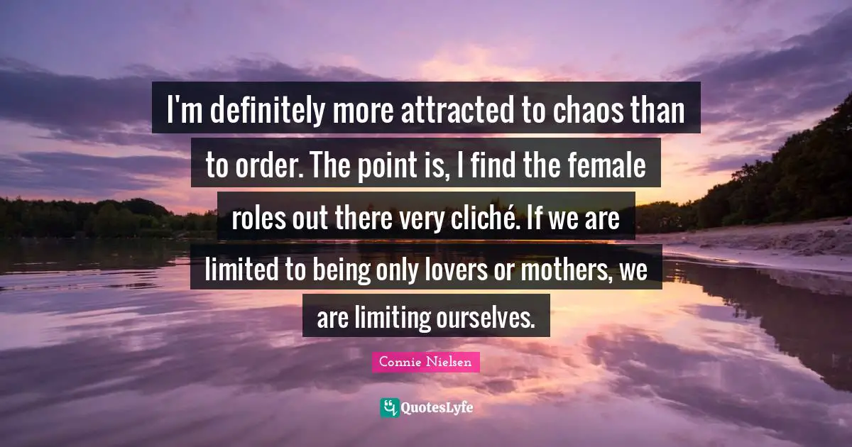 I'm definitely more attracted to chaos than to order. The point is, I find the female roles out there very cliché. If we are limited to being only lovers or mothers, we are limiting ourselves.