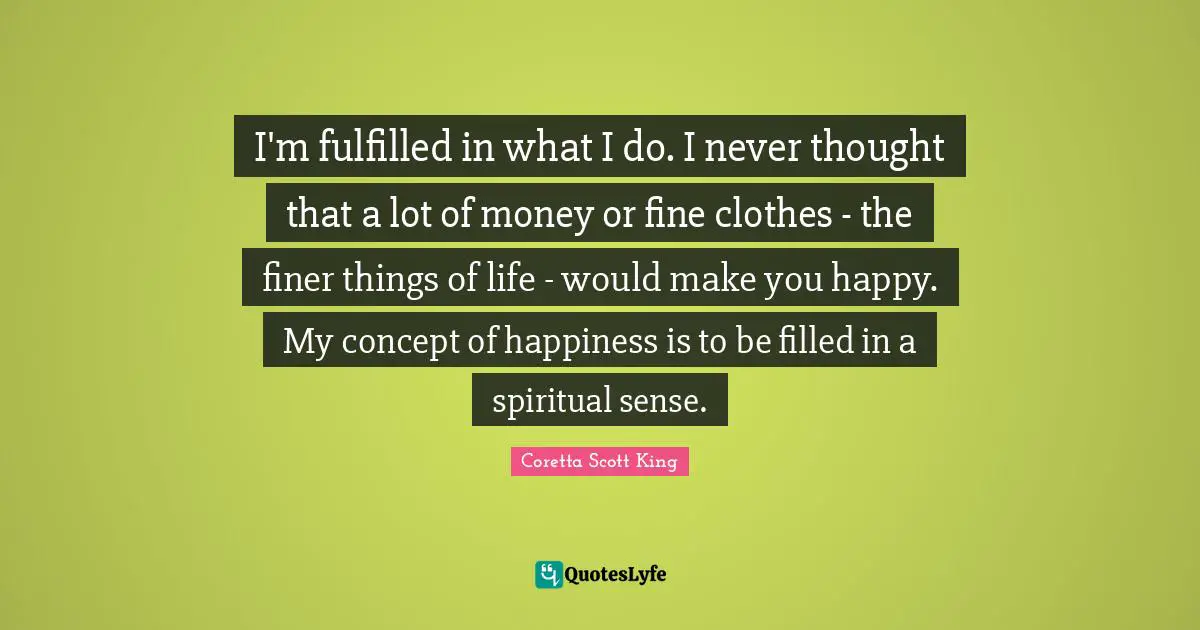 Coretta Scott King Quotes: I'm fulfilled in what I do. I never thought that a lot of money or fine clothes - the finer things of life - would make you happy. My concept of happiness is to be filled in a spiritual sense.