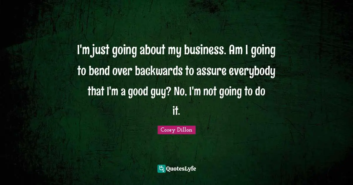I'm just going about my business. Am I going to bend over backwards to assure everybody that I'm a good guy? No, I'm not going to do it.
