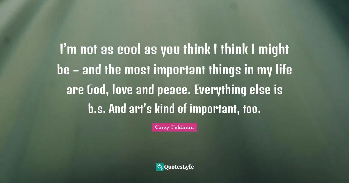 I’m not as cool as you think I think I might be – and the most important things in my life are God, love and peace. Everything else is b.s. And art’s kind of important, too.