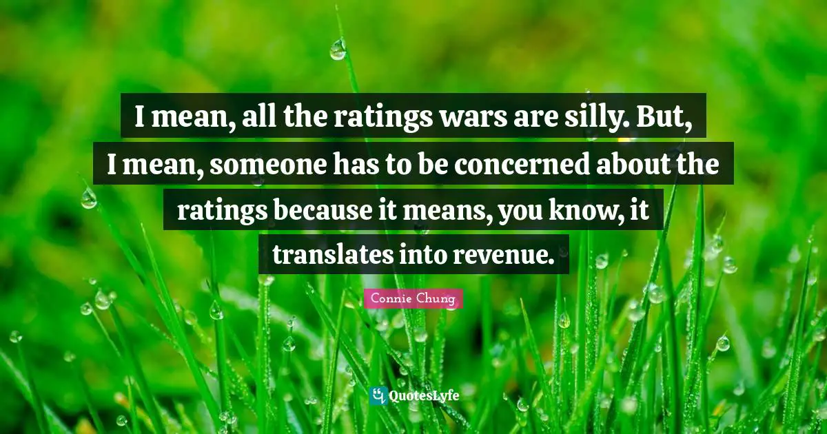 I mean, all the ratings wars are silly. But, I mean, someone has to be concerned about the ratings because it means, you know, it translates into revenue.