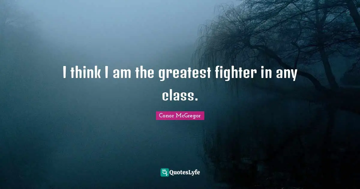 I think I am the greatest fighter in any class.