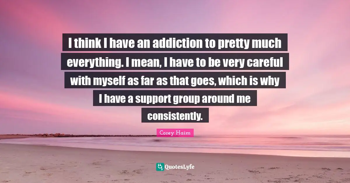 I think I have an addiction to pretty much everything. I mean, I have to be very careful with myself as far as that goes, which is why I have a support group around me consistently.