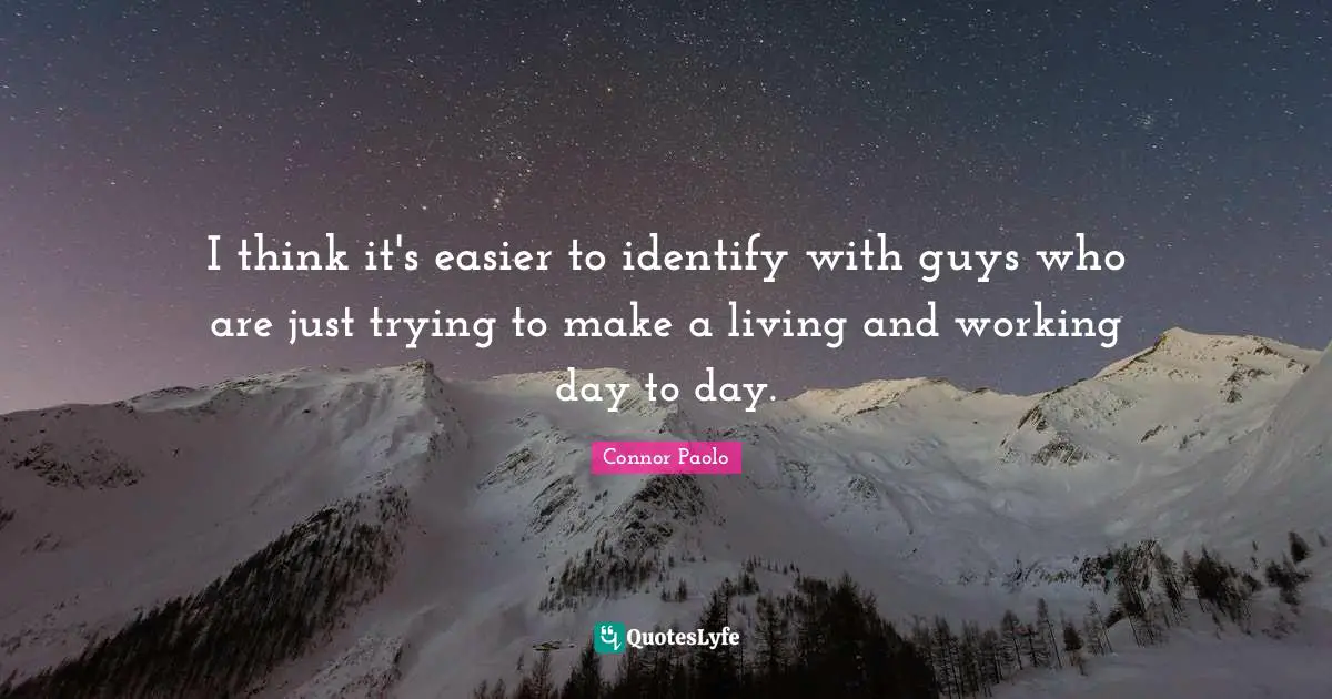 I think it's easier to identify with guys who are just trying to make a living and working day to day.