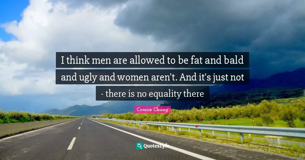 I think men are allowed to be fat and bald and ugly and women aren't. And it's just not - there is no equality there