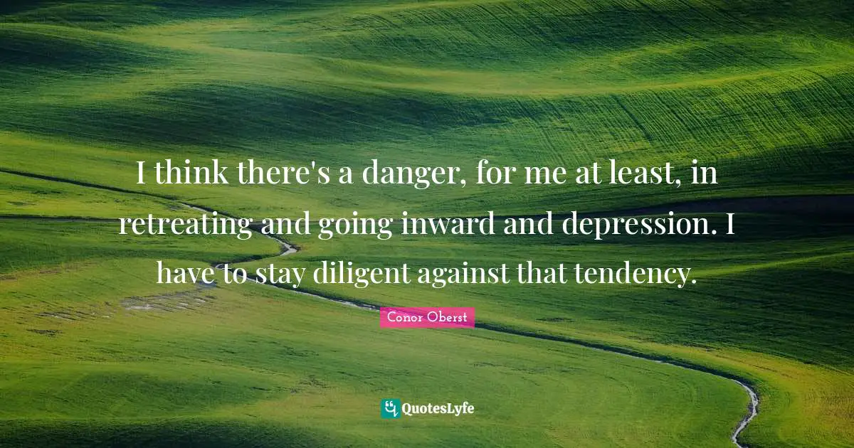I think there's a danger, for me at least, in retreating and going inward and depression. I have to stay diligent against that tendency.