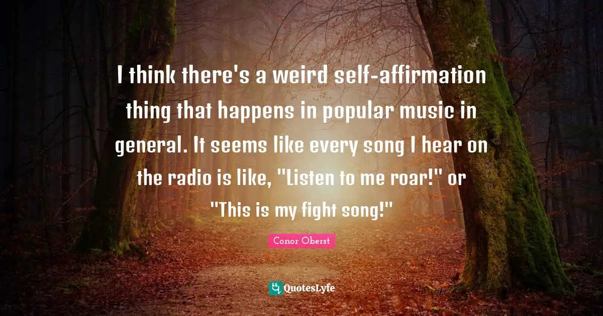 I think there's a weird self-affirmation thing that happens in popular music in general. It seems like every song I hear on the radio is like, "Listen to me roar!" or "This is my fight song!"
