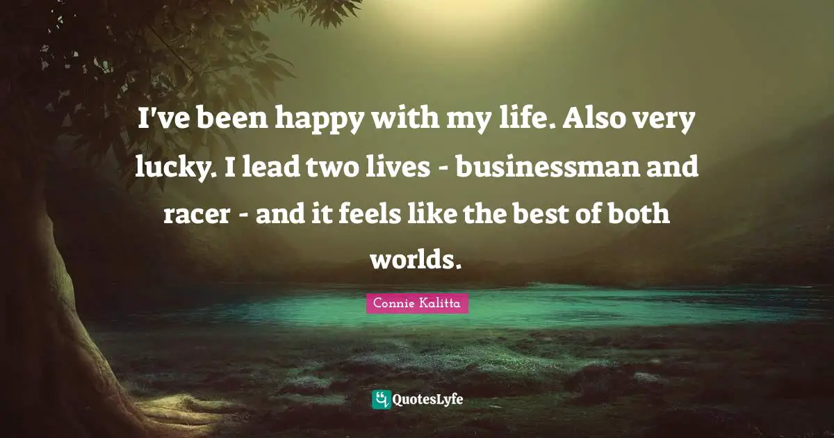 I've been happy with my life. Also very lucky. I lead two lives - businessman and racer - and it feels like the best of both worlds.